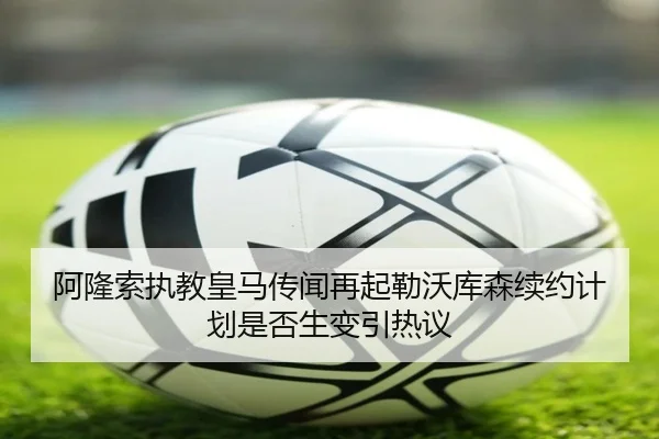 阿隆索执教皇马传闻再起勒沃库森续约计划是否生变引热议